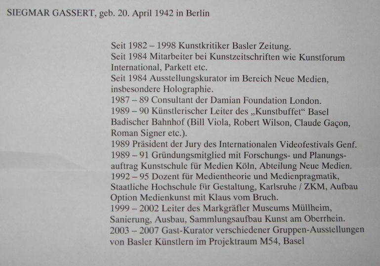 Siegmar Gassert, geb. 20. April 1942 in Berlin. Seit 1982–1998 Kunstkritiker Basler Zeitung. Seit 1984 Mitarbeiter bei Kunstzeitschriften wie Kunstforum International, Parkett etc. Seit 1984 Ausstellungskurator im Bereich Neue Medien, insbesondere Holographie. 1987–89 Consultant der Damian Foundation London. 1989–90 Künstlerischer Leiter des „Kunstbuffet“ Basel Badischer Bahnhof (Bill Viola, Robert Wilson, Claude Gaçon, Roman Signer etc.). 1989 Präsident der Jury des Internationalen Videofestivals Genf. 1989–91 Gründungsmitglied mit Forschungs- und Planungsauftrag Kunstschule für Medien Köln, Abteilung Neue Medien. 1992–95 Dozent für Medientheorie und Medienpragmatik, Staatliche Hochschule für Gestaltung, Karlsruhe / ZKM, Aufbau Option Medienkunst mit Klaus vom Bruch. 1999–2002 Leiter des Markgräfler Museums Müllheim, Sanierung, Ausbau, Sammlungsaufbau Kunst am Oberrhein. 2003–2007 Gast-Kurator verschiedener Gruppen-Ausstellungen von Basler Künstlern im Projektraum M54, Basel.